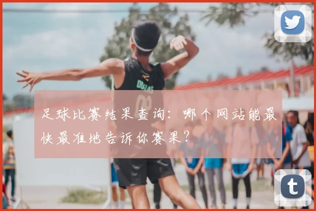 足球比赛结果查询：哪个网站能最快最准地告诉你赛果？