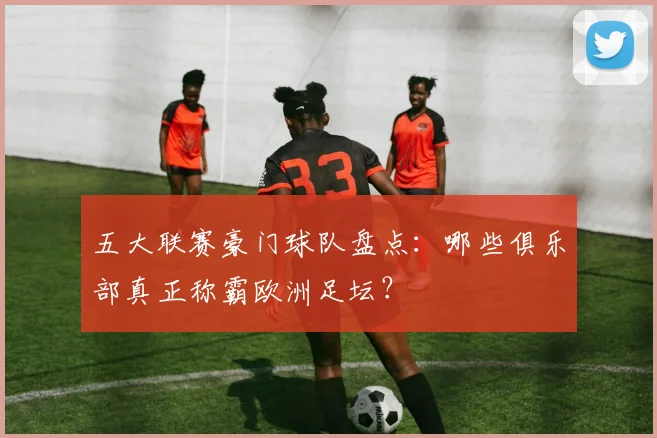 五大联赛豪门球队盘点:哪些俱乐部真正称霸欧洲足坛?