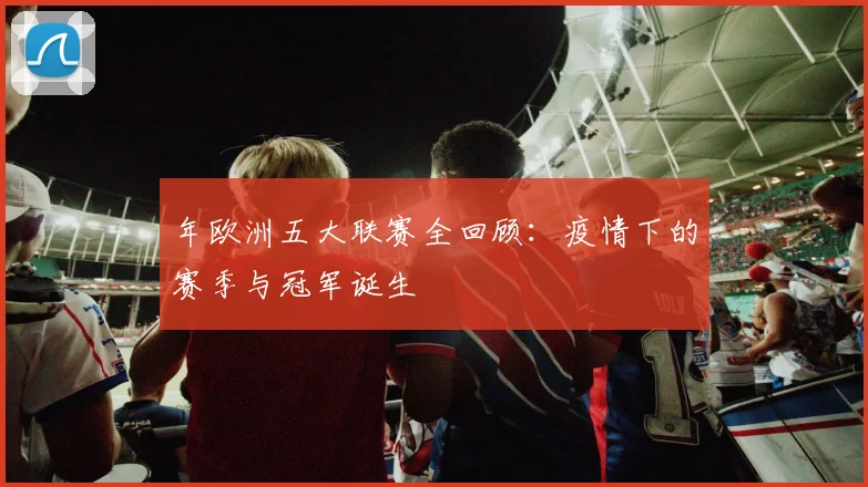 年欧洲五大联赛全回顾：疫情下的赛季与冠军诞生
