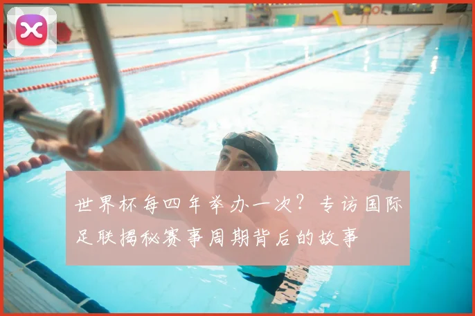 世界杯每四年举办一次？专访国际足联揭秘赛事周期背后的故事