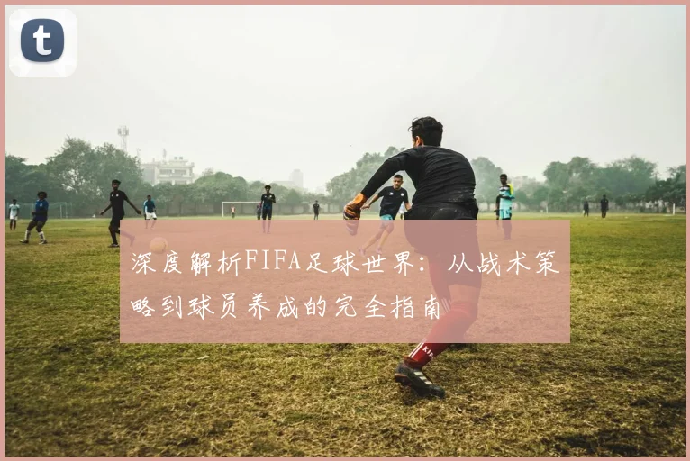 深度解析FIFA足球世界：从战术策略到球员养成的完全指南