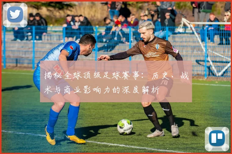 揭秘全球顶级足球赛事:历史、战术与商业影响力的深度解析